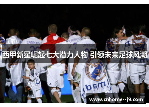西甲新星崛起七大潜力人物 引领未来足球风潮 西甲新星崛起七大潜力人物 引领未来足球风潮