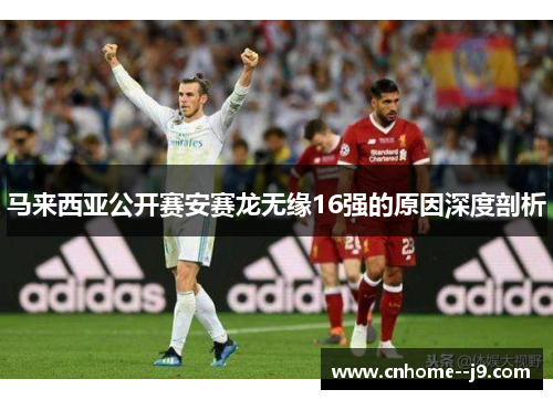 马来西亚公开赛安赛龙无缘16强的原因深度剖析 马来西亚公开赛安赛龙无缘16强的原因深度剖析