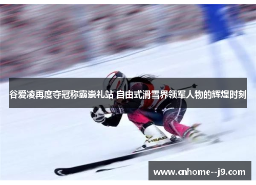 谷爱凌再度夺冠称霸崇礼站 自由式滑雪界领军人物的辉煌时刻