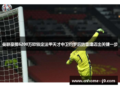 曼联豪掷6200万欧锁定法甲天才中卫约罗后防重建迈出关键一步