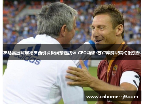 罗马高层解雇德罗西引发极端球迷抗议 CEO莉娜·苏卢库辞职震动俱乐部 罗马高层解雇德罗西引发极端球迷抗议 CEO莉娜·苏卢库辞职震动俱乐部