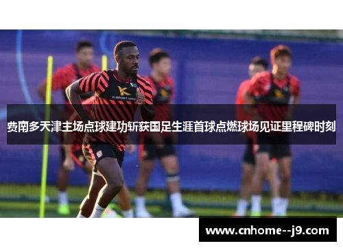 费南多天津主场点球建功斩获国足生涯首球点燃球场见证里程碑时刻 费南多天津主场点球建功斩获国足生涯首球点燃球场见证里程碑时刻