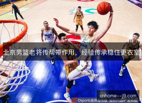 北京男篮老将传帮带作用,经验传承稳住更衣室 北京男篮老将传帮带作用,经验传承稳住更衣室